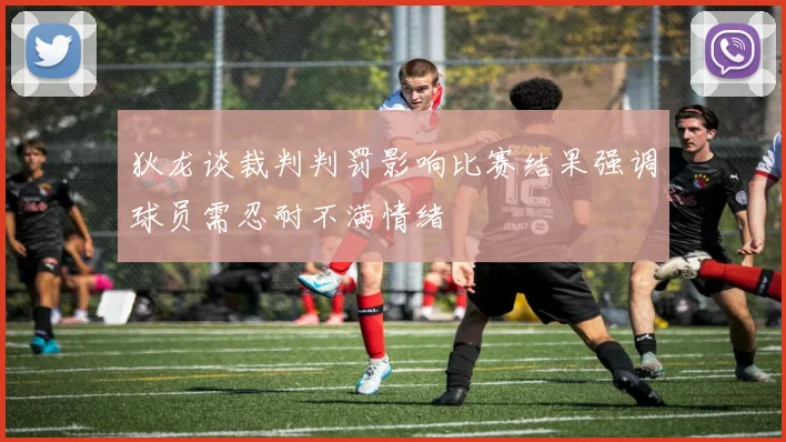 狄龙谈裁判判罚影响比赛结果强调球员需忍耐不满情绪