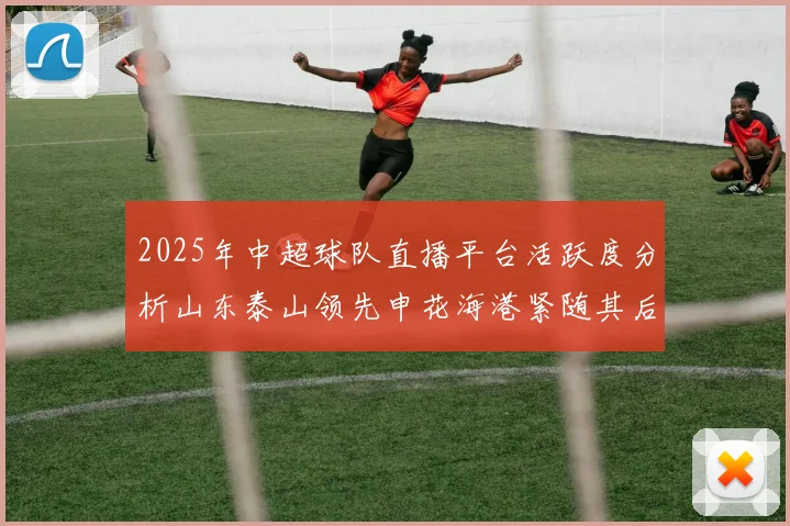 2025年中超球队直播平台活跃度分析山东泰山领先申花海港紧随其后