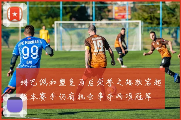 姆巴佩加盟皇马后荣誉之路跌宕起伏本赛季仍有机会争夺两项冠军