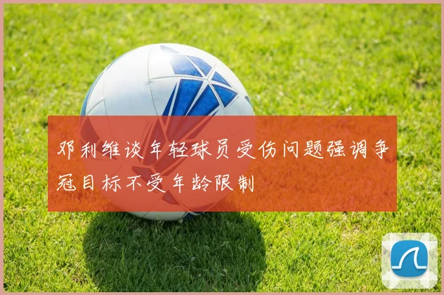 邓利维谈年轻球员受伤问题强调争冠目标不受年龄限制