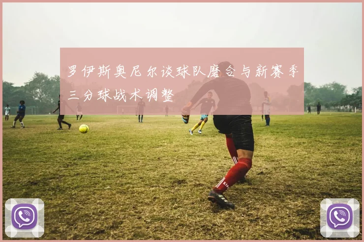 罗伊斯奥尼尔谈球队磨合与新赛季三分球战术调整