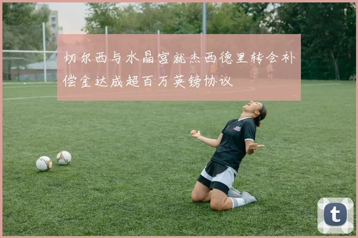 切尔西与水晶宫就杰西德里转会补偿金达成超百万英镑协议