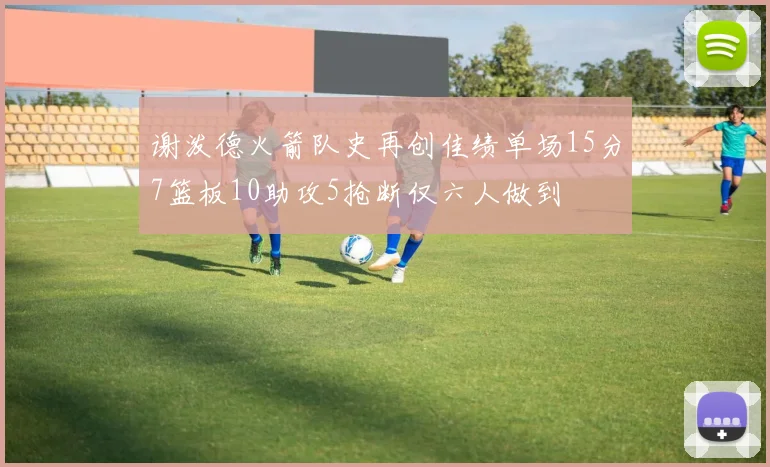 谢泼德火箭队史再创佳绩单场15分7篮板10助攻5抢断仅六人做到