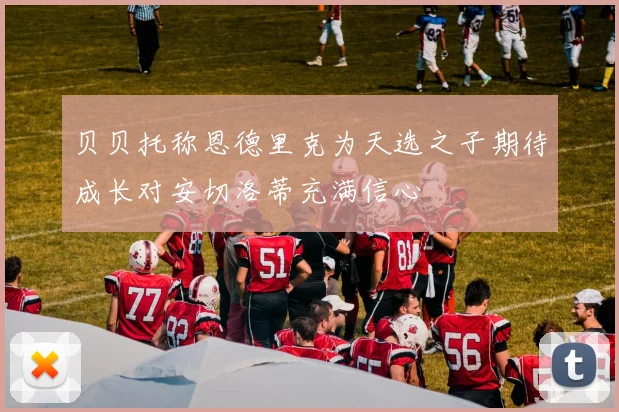 贝贝托称恩德里克为天选之子期待成长对安切洛蒂充满信心