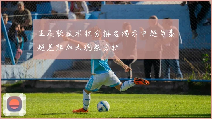 亚足联技术积分排名揭示中超与泰超差距加大现象分析