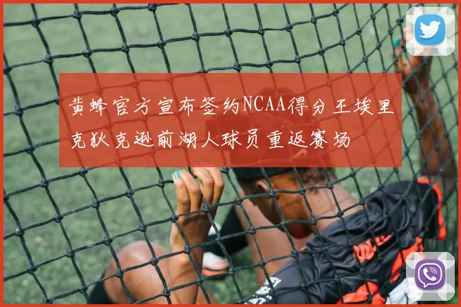 黄蜂官方宣布签约NCAA得分王埃里克狄克逊前湖人球员重返赛场
