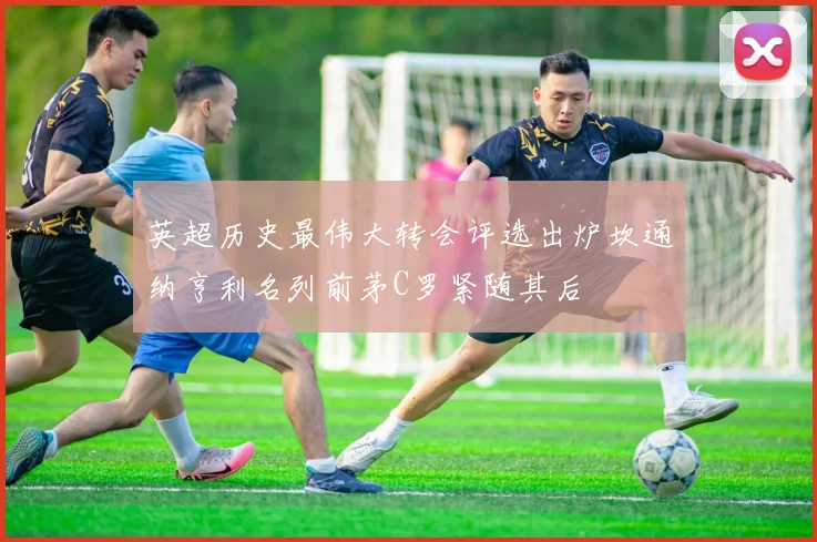 英超历史最伟大转会评选出炉坎通纳亨利名列前茅C罗紧随其后