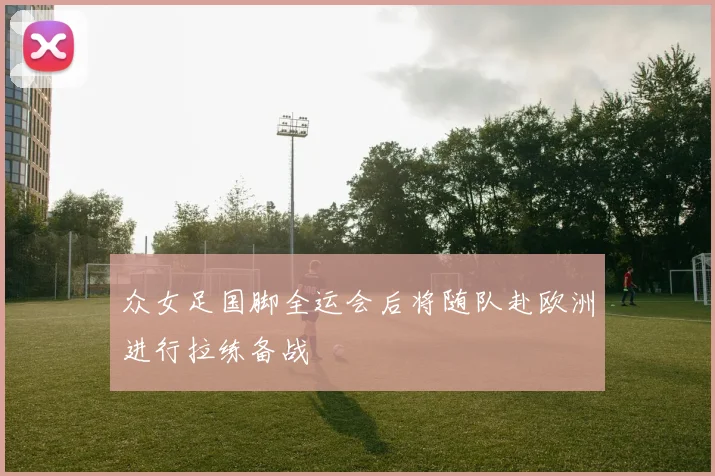 众女足国脚全运会后将随队赴欧洲进行拉练备战