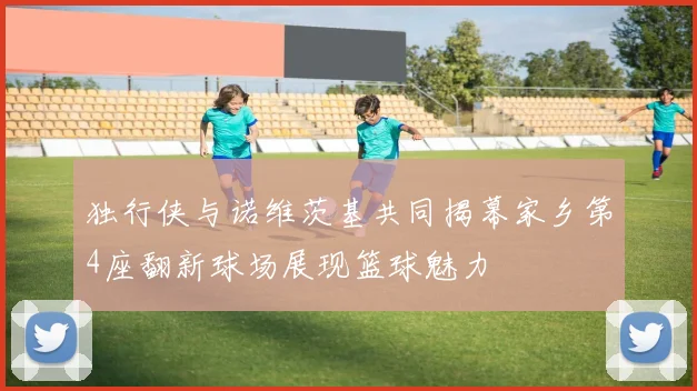 独行侠与诺维茨基共同揭幕家乡第4座翻新球场展现篮球魅力