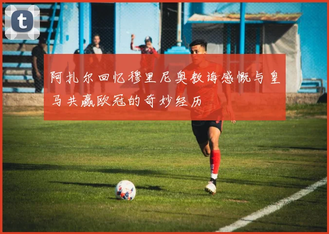阿扎尔回忆穆里尼奥教诲感慨与皇马共赢欧冠的奇妙经历