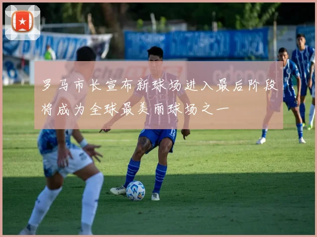 罗马市长宣布新球场进入最后阶段将成为全球最美丽球场之一