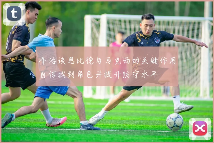乔治谈恩比德与马克西的关键作用自信找到角色并提升防守水平