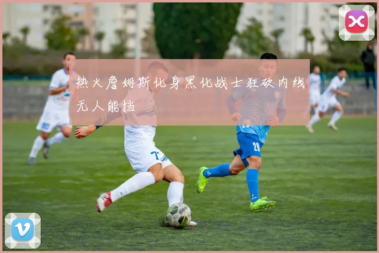 热火詹姆斯化身黑化战士狂砍内线无人能挡